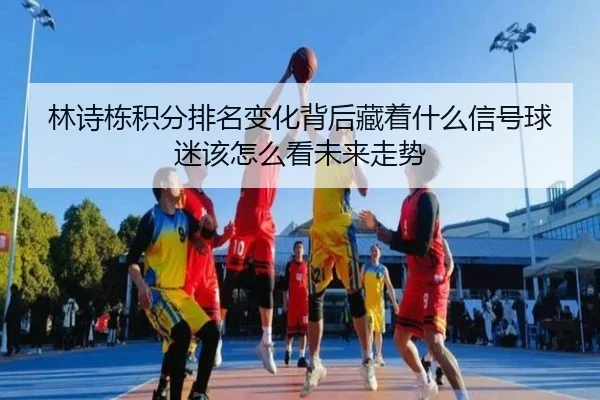 林诗栋积分排名变化背后藏着什么信号球迷该怎么看未来走势
